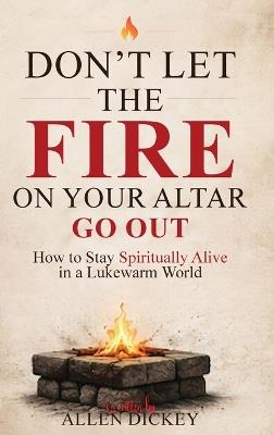 Don't Let the Fire on Your Altar go Out: How to Stay Spiritually Alive in a Lukewarm World - Allen Dickey - cover