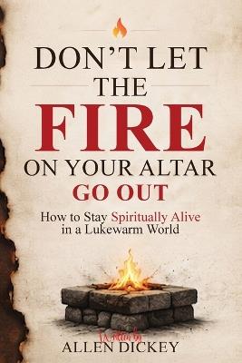 Don't Let the Fire on Your Altar go Out: How to Stay Spiritually Alive in a Lukewarm World - Allen Dickey - cover