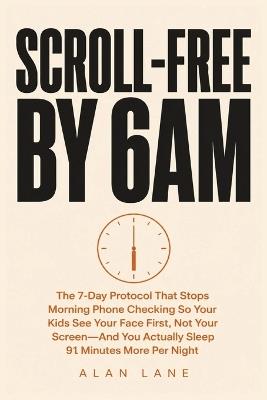Scroll-Free by 6am: The 7-Day Protocol That Stops Morning Phone Checking So Your Kids See Your Face First, Not Your Screen - And You Actually Sleep 91 Minutes More Per Night - Alane Lane - cover
