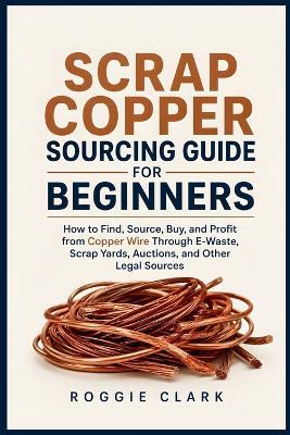Scrap Copper Sourcing Guide for Beginners: How to Find, Source, Buy, and Profit from Copper Wire Through E-Waste, Scrap Yards, Auctions, and Other Legal Sources - Roggie Clark,Raj Clark - cover
