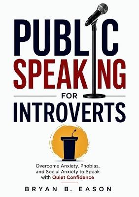 Public Speaking for Introverts: Overcoming Anxiety and Phobias, Managing Social Anxiety, and Mastering Public Speaking with Confidence - Bryan B Eason - cover