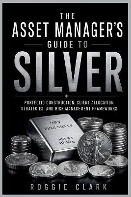 The Asset Manager's Guide to Silver: Portfolio Construction, Client Allocation Strategies, and Risk Management Frameworks - Roggie Clark,Raj Clark - cover