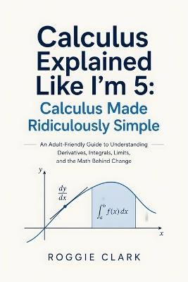 Calculus Explained Like I'm 5: An Adult-Friendly Guide to Understanding Derivatives, Integrals, Limits, and the Math Behind Change - Roggie Clark,Raj Clark - cover