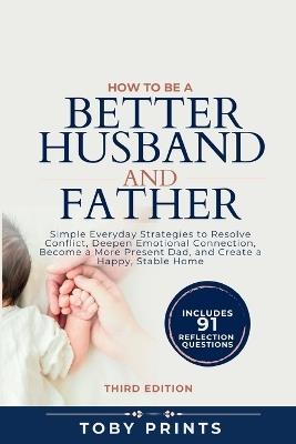 How to Be a Better Husband and Father: Simple Everyday Strategies to Resolve Conflict, Deepen Emotional Connection, Become a More Present Dad, and Create a Happy, Stable Home - Toby Prints - cover