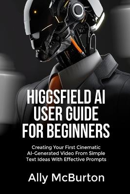 Higgsfield AI User Guide for Beginners: Creating Your First Cinematic AI-Generated Video From Simple Text Ideas With Effective Prompts - Ally McBurton - cover