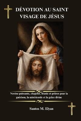 Dévotion Au Saint Visage de Jésus: Novène puissante, chapelet, litanie et prières pour la guérison, la miséricorde et la grâce divine - Santos M Elyan - cover