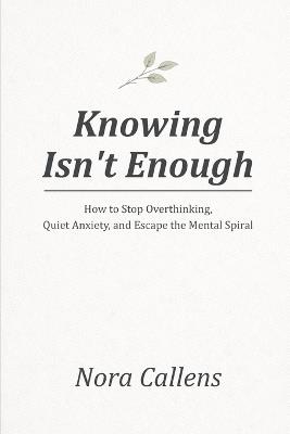 Knowing Isn't Enough: How to Stop Overthinking, Quiet Anxiety, and Escape the Mental Spiral - Nora Callens - cover