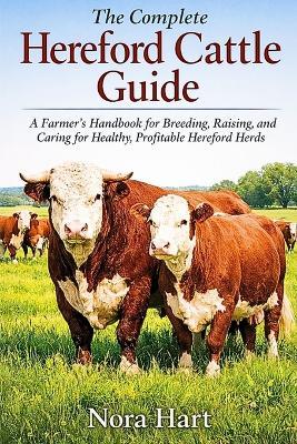 The Complete Hereford Cattle Guide: A Farmer's Handbook for Breeding, Raising, and Caring for Healthy profitable Hereford Herd - Nora Hart - cover