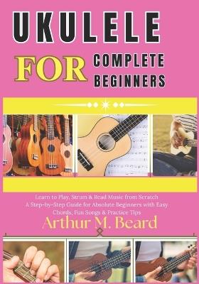 ukulele for complete beginners: Learn to Play, Strum & Read Music from Scratch A Step-by-Step Guide for Absolute Beginners with Easy Chords, Fun Songs & Practice Tips - Rolando Newman,Arthur M Beard - cover