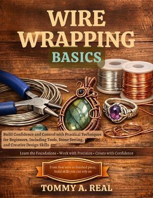 Wire Wrapping Basics: Build Confidence and Control with Practical Techniques for Beginners, Including Tools, Stone Setting, and Creative Design Skills - Tommy A Real - cover