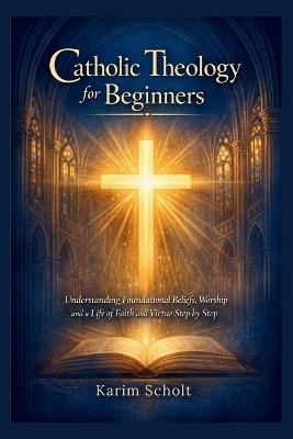 Catholic Theology for Beginners: Understanding Foundational Beliefs, Worship and a Life of Faith and Virtue Step by Step - Karim Scholt - cover