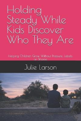 Holding Steady While Kids Discover Who They Are: Helping Children Grow Without Pressure, Labels, or Shame - Julie Larson - cover