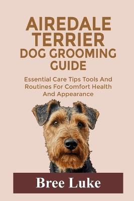 Airedale Terrier Dog Grooming Guide: Essential Care Tips Tools And Routines For Comfort Health And Appearance - Bree Luke - cover