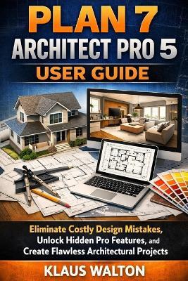 Plan 7 Architect Pro 5 User Guide: Eliminate Costly Design Mistakes, Unlock Hidden Pro Features, and Create Flawless Architectural Projects - Klaus Walton - cover