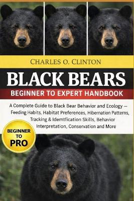 Black Bears Beginner to Expert Handbook: A Complete Guide to Black Bear Behavior and Ecology - Feeding Habits, Habitat Preferences, Hibernation Patterns, Tracking & Identification Skills, Behavior Interpretation, Conservation and More - Charles O Clinton - cover