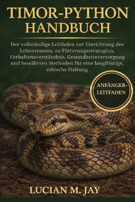 Timor-Python Handbuch: Der vollständige Leitfaden zur Einrichtung des Lebensraums, zu Fütterungsstrategien, Verhaltensverständnis, Gesundheitsversorgung und bewährten Methoden für eine langfristige, ethische Haltung - Lucian M Jay - cover