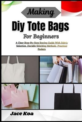 Making Diy Tote Bags For Beginners: A Clear Step-By-Step Sewing Guide With Fabric Selection, Durable Stitching Methods, Practical Pockets - Jace Koa - cover