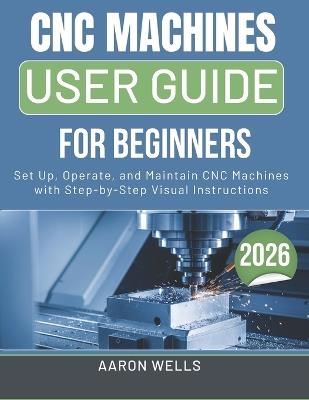 CNC Machines User Guide 2026: Set Up, Operate, and Maintain CNC Machines with Step-by-Step Visual Instructions - Aaron Wells - cover