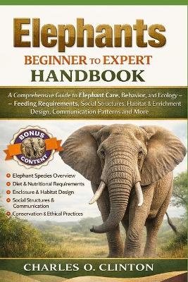 Elephants Beginner to Expert Handbook: A Comprehensive Guide to Elephant Care, Behavior, and Ecology - Feeding Requirements, Social Structures, Habitat & Enrichment Design, Communication Patterns and More. - Charles O Clinton - cover