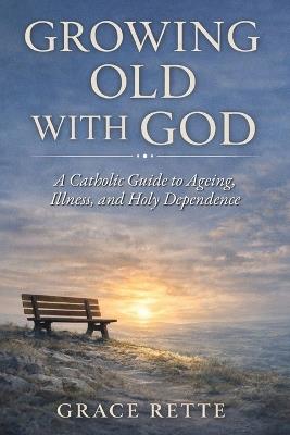 Growing Old with God: A Catholic Guide to Ageing, Illness, and Holy Dependence - Grace Rette - cover