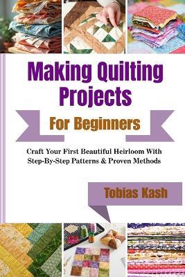 Making Quilting Projects For Beginners: Craft Your First Beautiful Heirloom With Step-By-Step Patterns & Proven Methods - Tobias Kash - cover