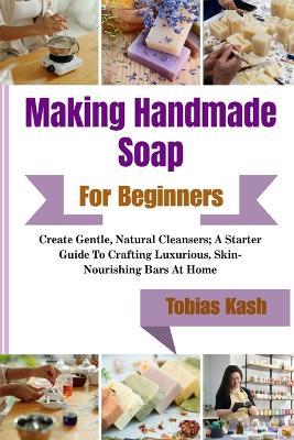 Making Handmade Soap For Beginners: Create Gentle, Natural Cleansers; A Starter Guide To Crafting Luxurious, Skin-Nourishing Bars At Home - Tobias Kash - cover