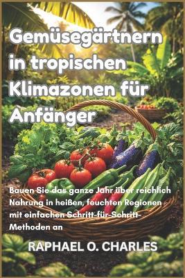 Gemüsegärtnern in tropischen Klimazonen für Anfänger: Bauen Sie das ganze Jahr über reichlich Nahrung in heißen, feuchten Regionen mit einfachen Schritt-für-Schritt-Methoden an - Raphael O Charles - cover