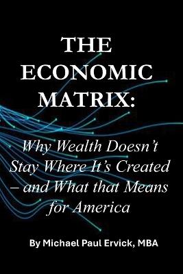 The Economic Matrix: Why Wealth Doesn't Stay Where It's Created - and What that Means for America - Michael Paul Ervick - cover