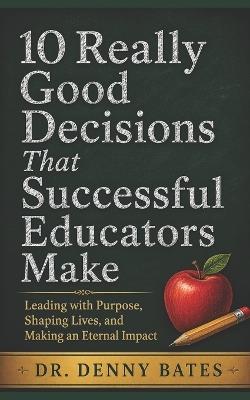 10 Really Good Decisions That Successful Educators Make: Leading with Purpose, Shaping Lives, and Making an Eternal Impact - Denny Bates - cover