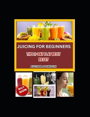 Juicing For Beginners: The 21-Day Flat Belly Reset: A Simple Step-By-Step Juice Plan To Reduce Bloating, Burn Stubborn Belly Fat, Improve Digestion, And Feel Lighter Without Extreme Dieting - Austin M Llewellyn - cover