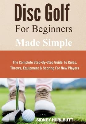 Disc Golf for Beginners Made Simple: The Complete Step-By-Step Guide To Rules, Throws, Equipment & Scoring For New Players - Sidney Hurlbutt - cover