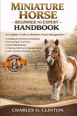 Miniature Horse Beginner to Expert Handbook: A Complete Guide to Miniature Horse Management - Feeding & Nutrition Scheduling, Grooming & Coat Care, Hoof Maintenance, Training & Behavior Interpretation, Safe Handling Practices, and More. - Charles O Clinton - cover