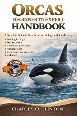 Orcas Beginner to Expert Handbook: A Complete Guide to Orca Behavior, Biology, and Social Living - Feeding Ecology, Pod Structure, Communication Skills, Habitat Needs, Behavioral Interpretation, and More. - Charles O Clinton - cover