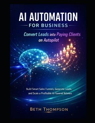 AI Automation for Business: Convert Leads into Paying Clients on Autopilot: Build Smart Sales Funnels, Generate Leads, and Scale a Profitable AI-Powered Business - Beth Thompson - cover