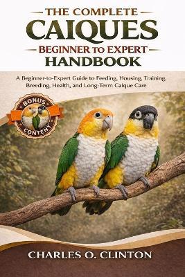 The Complete Caíques Beginner to Expert Handbook: A Beginner-to-Expert Guide to Feeding, Housing, Training, Breeding, Health, and Long-Term Caïque Care - Charles O Clinton - cover