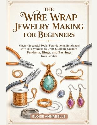 The Wire Wrap Jewelry Making for Beginners: Master Essential Tools, Foundational Bends, and Intricate Weaves to Craft Stunning Custom Pendants, Rings, and Earrings from Scratch - Eloise Annabelle - cover