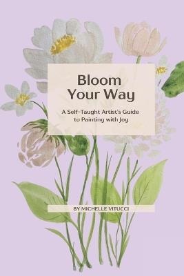 Bloom Your Way: A Self-Taught Artist's Guide to Painting with joy - Michelle A Vitucci - cover