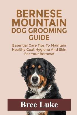 Bernese Mountain Dog Grooming Guide: Essential Care Tips To Maintain Healthy Coat Hygiene And Skin For Your Bernese - Bree Luke - cover