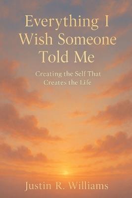 Everything I Wish Someone Told Me: Creating The Self That Creates The Life - Justin R Williams - cover