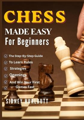 Chess Made Easy for Beginners: The Step-By-Step Guide To Learn Rules, Strategies, Openings, And Win Your First Games Fast - Sidney Hurlbutt - cover