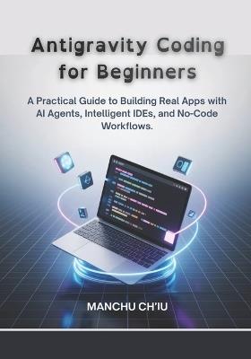 Antigravity Coding for Beginners: A Practical Guide to Building Real Apps with AI Agents, Intelligent IDEs, and No-Code Workflows. - Manchu Ch'iu - cover