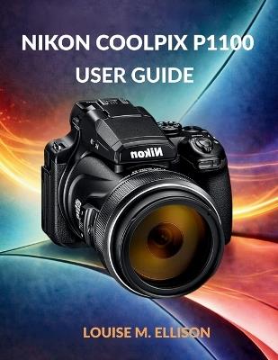 Nikon Coolpix P1100 User Guide: Ultimate Step-by-Step Manual for Zoom, 4K Filming, Wireless Transfer, Creative Modes, Autofocus & Troubleshooting - Louise M Ellison - cover