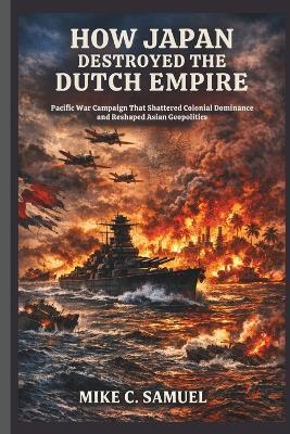 How Japan Destroyed the Dutch Empire: Pacific War Campaign That Shattered Colonial Dominance and Reshaped Asian Geopolitics - Mike C Samuel - cover