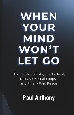 When Your Mind Won't Let Go: How to Stop Replaying the Past, Release Mental Loops, and Finally Find Peace - Paul Anthony - cover