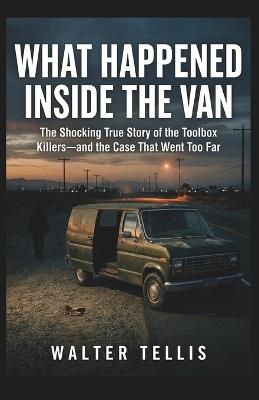 What Happened Inside the Van: The Shocking True Story of the Toolbox Killers-and the Case That Went Too Far - Walter Tellis - cover