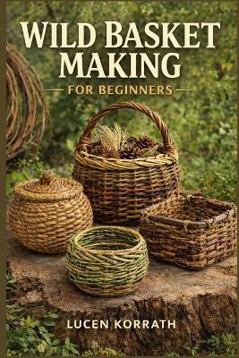 Wild Basket Making for Beginners: Learn How to Forage, Prepare, and Weave Baskets Using Willow, Vines, Bark, Roots, Pine Needles, and Wild Grasses for Simple and Creative Projects - Lucen Korrath - cover