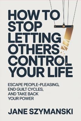 How to Stop letting others control your life: Escape People-Pleasing, End Guilt Cycles, and Take Back Your Power - Jane Szymanski - cover