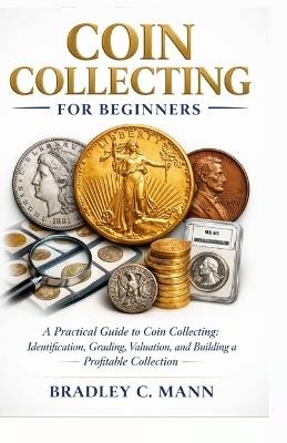 Coin Collecting for Beginners: A Practical Guide to Coin Collecting Identification, Grading, Valuation, and Building a Profitable Collection - Bradley C Mann - cover