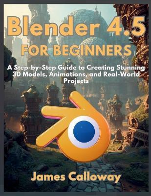 Blender 4.5 for Beginners: A Step-by-Step Guide to Creating Stunning 3D Models, Animations, and Real-World Projects - James Calloway - cover