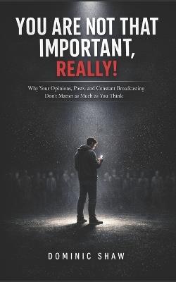 You Are Not That Important, Really!: Why Your Opinions, Posts, and Constant Broadcasting Don't Matter as Much as You Think - Dominic Shaw - cover